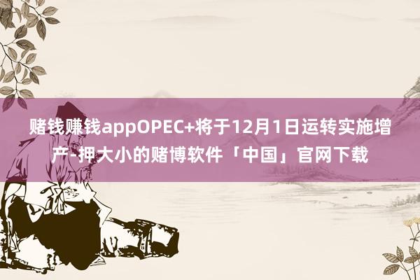 赌钱赚钱appOPEC+将于12月1日运转实施增产-押大小的赌博软件「中国」官网下载