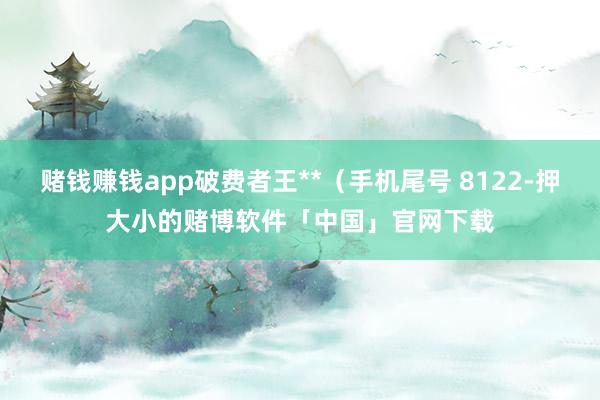 赌钱赚钱app破费者王**（手机尾号 8122-押大小的赌博软件「中国」官网下载