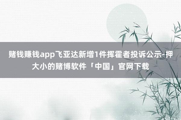 赌钱赚钱app飞亚达新增1件挥霍者投诉公示-押大小的赌博软件「中国」官网下载