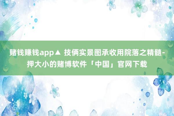 赌钱赚钱app▲ 技俩实景图承收用院落之精髓-押大小的赌博软件「中国」官网下载