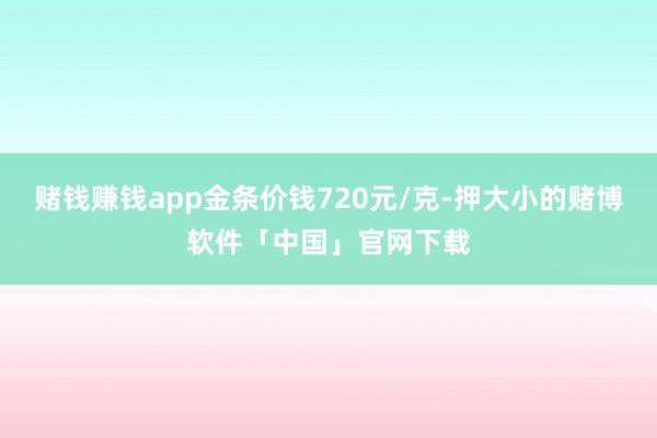 赌钱赚钱app金条价钱720元/克-押大小的赌博软件「中国」官网下载