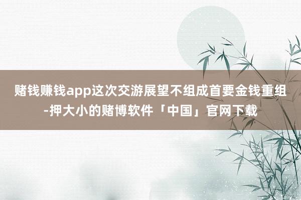 赌钱赚钱app这次交游展望不组成首要金钱重组-押大小的赌博软件「中国」官网下载