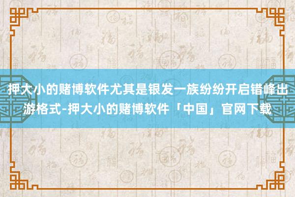 押大小的赌博软件尤其是银发一族纷纷开启错峰出游格式-押大小的赌博软件「中国」官网下载