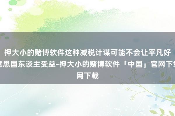 押大小的赌博软件这种减税计谋可能不会让平凡好意思国东谈主受益-押大小的赌博软件「中国」官网下载