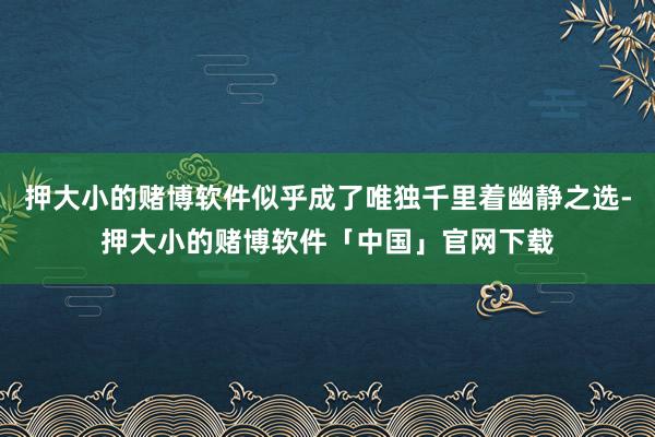 押大小的赌博软件似乎成了唯独千里着幽静之选-押大小的赌博软件「中国」官网下载