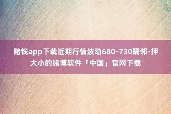 赌钱app下载近期行情波动680-730隔邻-押大小的赌博软件「中国」官网下载