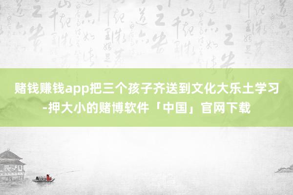 赌钱赚钱app把三个孩子齐送到文化大乐土学习-押大小的赌博软件「中国」官网下载