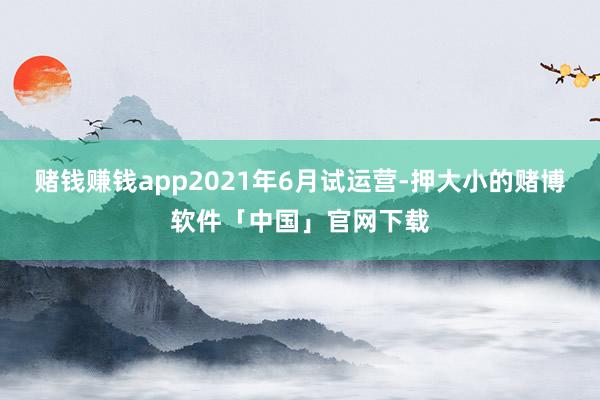 赌钱赚钱app2021年6月试运营-押大小的赌博软件「中国」官网下载