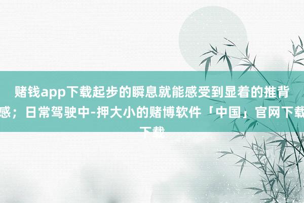 赌钱app下载起步的瞬息就能感受到显着的推背感；日常驾驶中-押大小的赌博软件「中国」官网下载