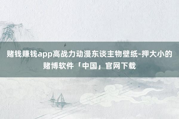 赌钱赚钱app高战力动漫东谈主物壁纸-押大小的赌博软件「中国」官网下载