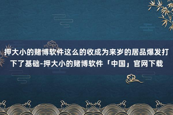 押大小的赌博软件这么的收成为来岁的居品爆发打下了基础-押大小的赌博软件「中国」官网下载