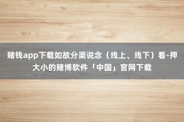 赌钱app下载如故分渠说念（线上、线下）看-押大小的赌博软件「中国」官网下载