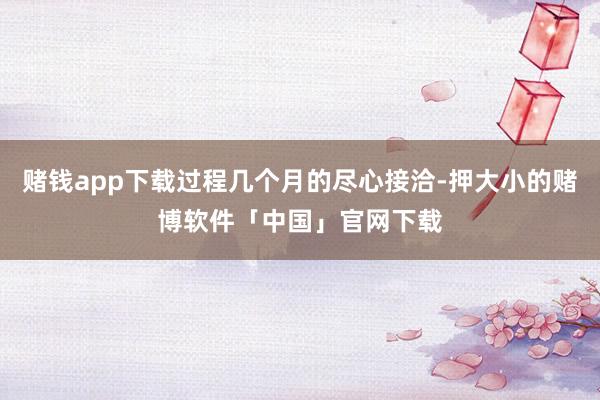 赌钱app下载过程几个月的尽心接洽-押大小的赌博软件「中国」官网下载