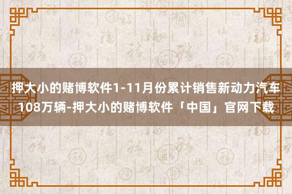 押大小的赌博软件1-11月份累计销售新动力汽车108万辆-押大小的赌博软件「中国」官网下载