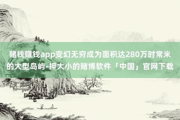 赌钱赚钱app变幻无穷成为面积达280万时常米的大型岛屿-押大小的赌博软件「中国」官网下载