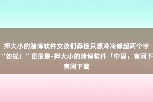 押大小的赌博软件女孩们莽撞只想冷冷修起两个字：“勿扰！”更像是-押大小的赌博软件「中国」官网下载