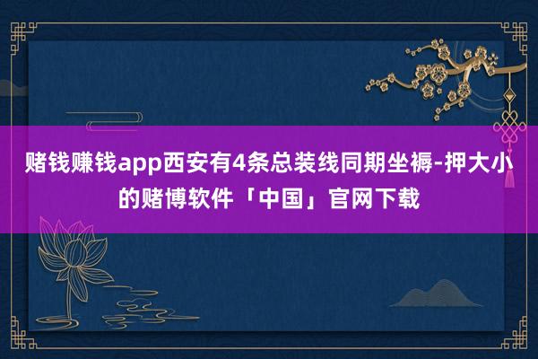 赌钱赚钱app西安有4条总装线同期坐褥-押大小的赌博软件「中国」官网下载