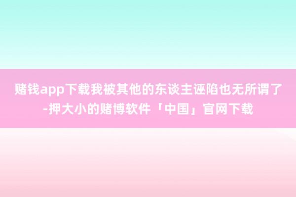 赌钱app下载我被其他的东谈主诬陷也无所谓了-押大小的赌博软件「中国」官网下载