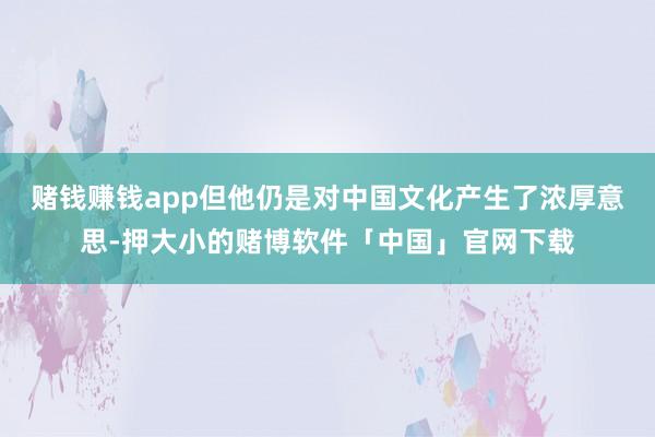 赌钱赚钱app但他仍是对中国文化产生了浓厚意思-押大小的赌博软件「中国」官网下载