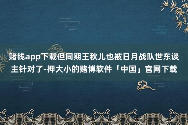 赌钱app下载但同期王秋儿也被日月战队世东谈主针对了-押大小的赌博软件「中国」官网下载