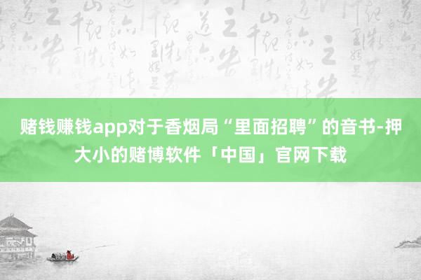 赌钱赚钱app对于香烟局“里面招聘”的音书-押大小的赌博软件「中国」官网下载