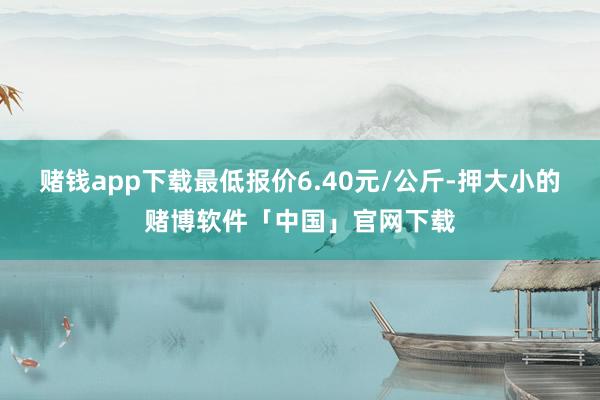 赌钱app下载最低报价6.40元/公斤-押大小的赌博软件「中国」官网下载