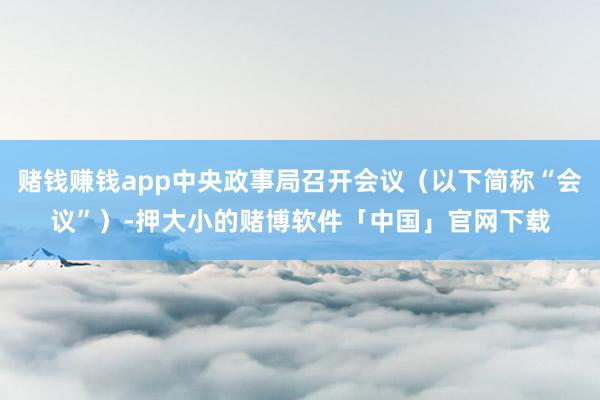 赌钱赚钱app中央政事局召开会议（以下简称“会议”）-押大小的赌博软件「中国」官网下载