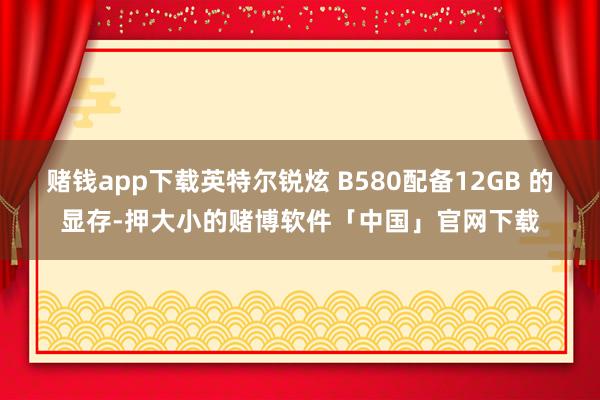 赌钱app下载英特尔锐炫 B580配备12GB 的显存-押大小的赌博软件「中国」官网下载