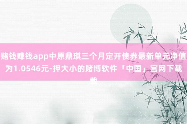 赌钱赚钱app中原鼎琪三个月定开债券最新单元净值为1.0546元-押大小的赌博软件「中国」官网下载