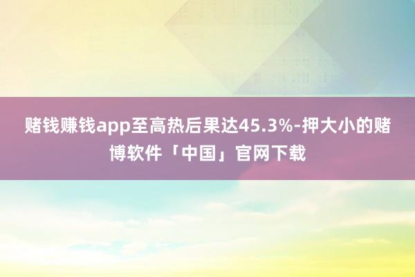 赌钱赚钱app至高热后果达45.3%-押大小的赌博软件「中国」官网下载