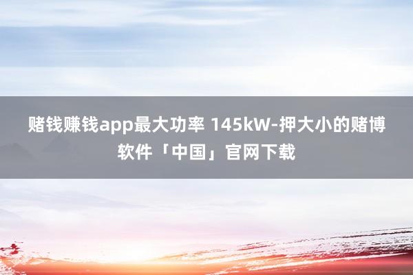 赌钱赚钱app最大功率 145kW-押大小的赌博软件「中国」官网下载