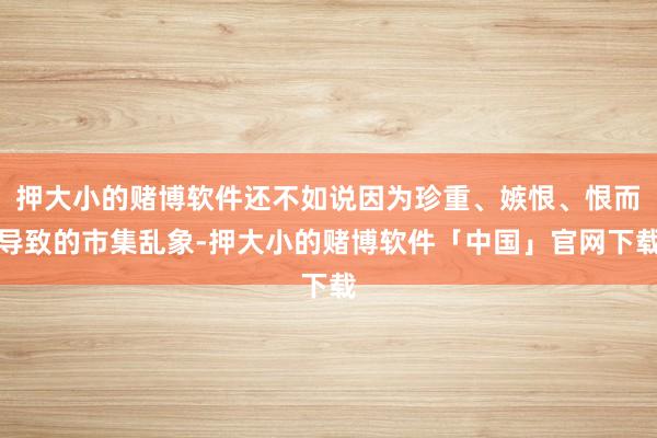 押大小的赌博软件还不如说因为珍重、嫉恨、恨而导致的市集乱象-押大小的赌博软件「中国」官网下载