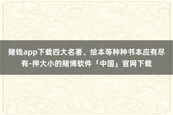 赌钱app下载四大名著、绘本等种种书本应有尽有-押大小的赌博软件「中国」官网下载