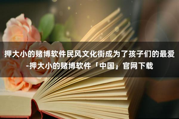 押大小的赌博软件民风文化街成为了孩子们的最爱-押大小的赌博软件「中国」官网下载