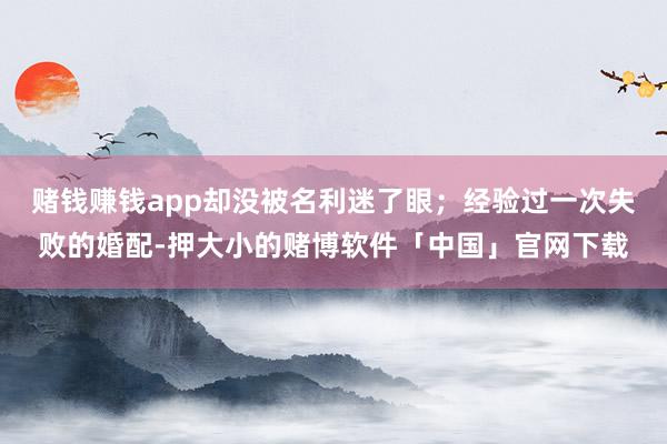 赌钱赚钱app却没被名利迷了眼；经验过一次失败的婚配-押大小的赌博软件「中国」官网下载