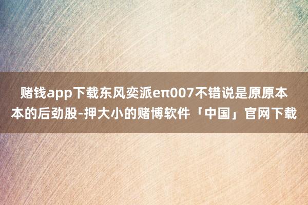 赌钱app下载东风奕派eπ007不错说是原原本本的后劲股-押大小的赌博软件「中国」官网下载