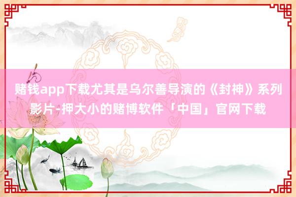 赌钱app下载尤其是乌尔善导演的《封神》系列影片-押大小的赌博软件「中国」官网下载