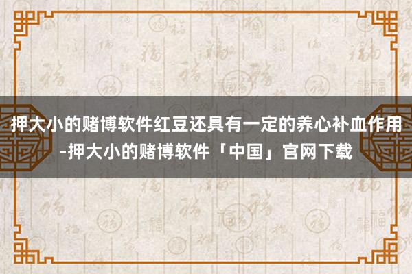 押大小的赌博软件红豆还具有一定的养心补血作用-押大小的赌博软件「中国」官网下载