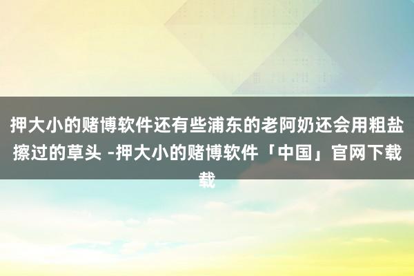 押大小的赌博软件还有些浦东的老阿奶还会用粗盐擦过的草头 -押大小的赌博软件「中国」官网下载