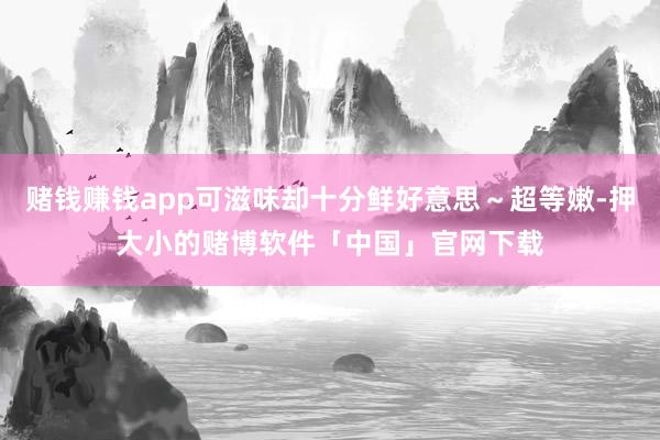 赌钱赚钱app可滋味却十分鲜好意思～超等嫩-押大小的赌博软件「中国」官网下载