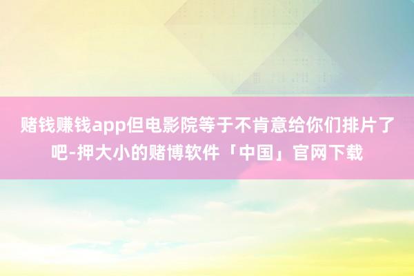 赌钱赚钱app但电影院等于不肯意给你们排片了吧-押大小的赌博软件「中国」官网下载