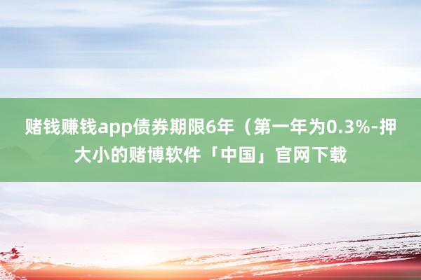 赌钱赚钱app债券期限6年（第一年为0.3%-押大小的赌博软件「中国」官网下载