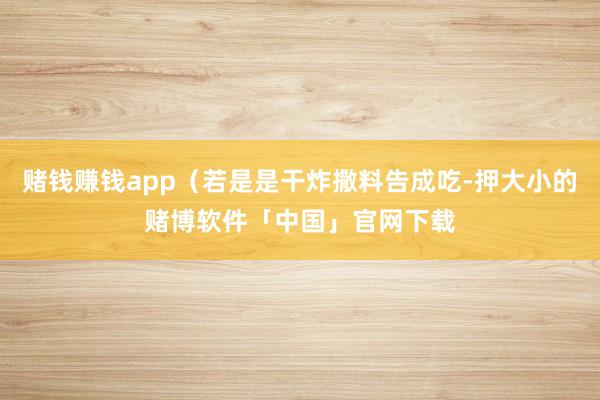 赌钱赚钱app（若是是干炸撒料告成吃-押大小的赌博软件「中国」官网下载