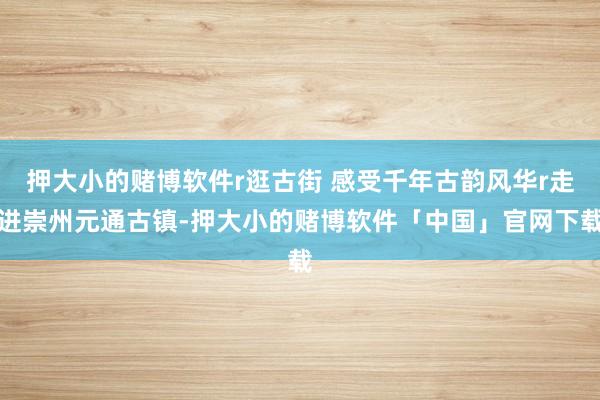 押大小的赌博软件r逛古街 感受千年古韵风华r走进崇州元通古镇-押大小的赌博软件「中国」官网下载