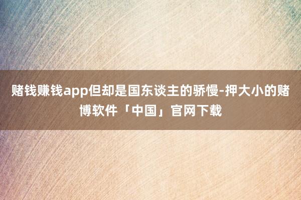 赌钱赚钱app但却是国东谈主的骄慢-押大小的赌博软件「中国」官网下载