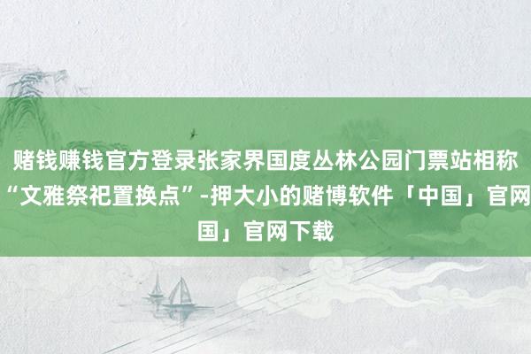 赌钱赚钱官方登录张家界国度丛林公园门票站相称诞生“文雅祭祀置换点”-押大小的赌博软件「中国」官网下载