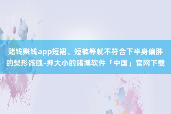 赌钱赚钱app短裙、短裤等就不符合下半身偏胖的梨形骸魄-押大小的赌博软件「中国」官网下载