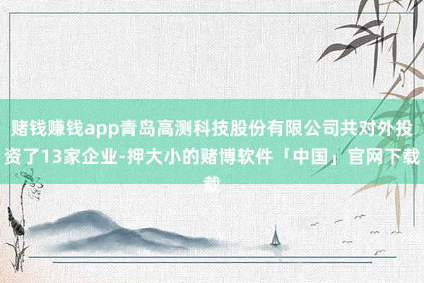 赌钱赚钱app青岛高测科技股份有限公司共对外投资了13家企业-押大小的赌博软件「中国」官网下载