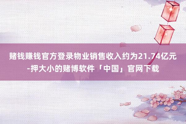 赌钱赚钱官方登录物业销售收入约为21.74亿元-押大小的赌博软件「中国」官网下载