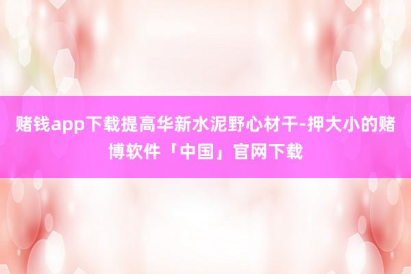 赌钱app下载提高华新水泥野心材干-押大小的赌博软件「中国」官网下载